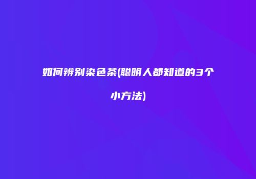 如何辨别染色茶(聪明人都知道的3个小方法)