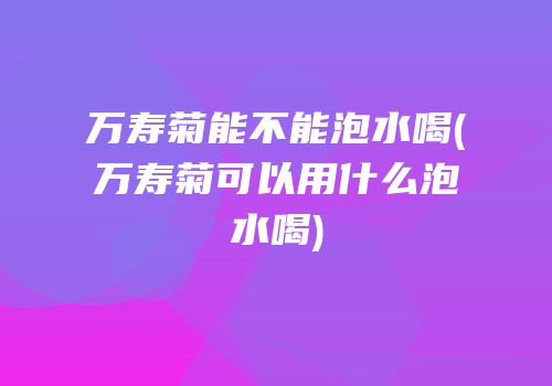 万寿菊能不能泡水喝(万寿菊可以用什么泡水喝)