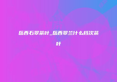 岳西石翠茶叶_岳西翠兰什么档次茶叶