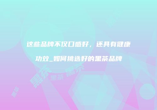 这些品牌不仅口感好，还具有健康功效_如何挑选好的黑茶品牌