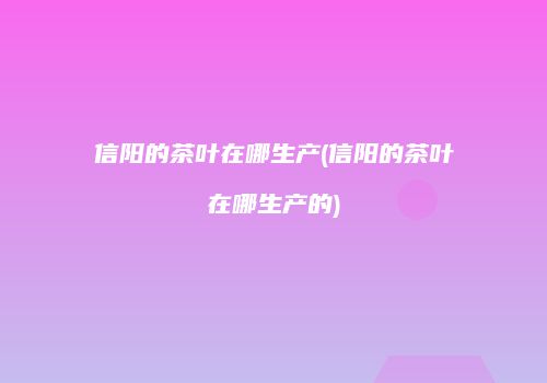 信阳的茶叶在哪生产(信阳的茶叶在哪生产的)