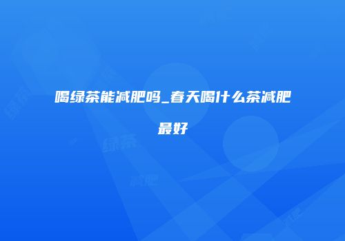喝绿茶能减肥吗_春天喝什么茶减肥最好
