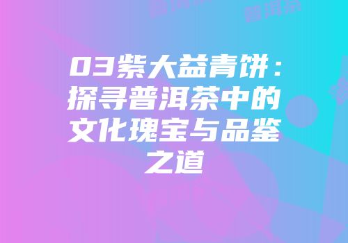 03紫大益青饼：探寻普洱茶中的文化瑰宝与品鉴之道