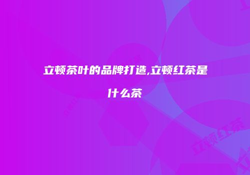 立顿茶叶的品牌打造,立顿红茶是什么茶