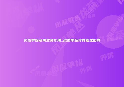 凤凰单枞茶功效和作用_凤凰单丛养胃还是伤胃