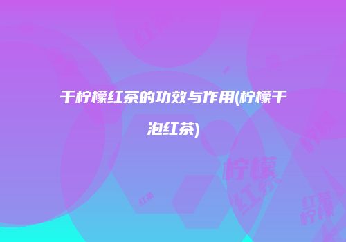 干柠檬红茶的功效与作用(柠檬干泡红茶)