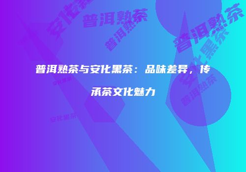 普洱熟茶与安化黑茶：品味差异，传承茶文化魅力