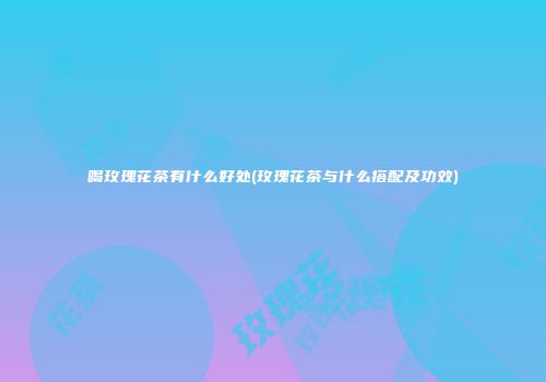 喝玫瑰花茶有什么好处(玫瑰花茶与什么搭配及功效)