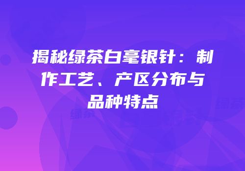 揭秘绿茶白毫银针：制作工艺、产区分布与品种特点