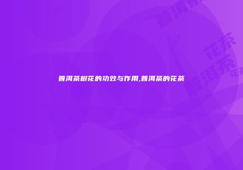 普洱茶树花的功效与作用,普洱茶的花茶