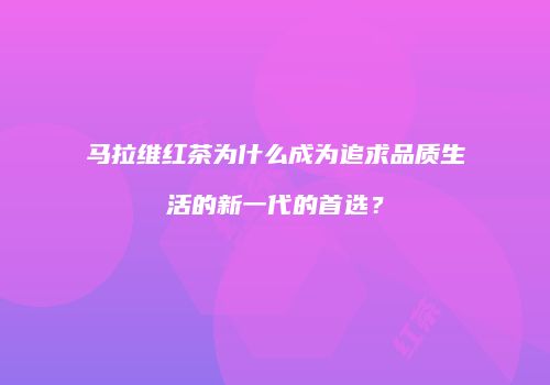 马拉维红茶为什么成为追求品质生活的新一代的首选？