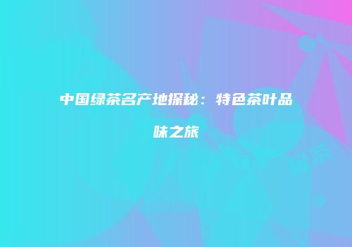 中国绿茶名产地探秘：特色茶叶品味之旅