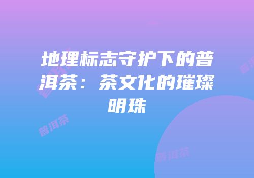 地理标志守护下的普洱茶：茶文化的璀璨明珠