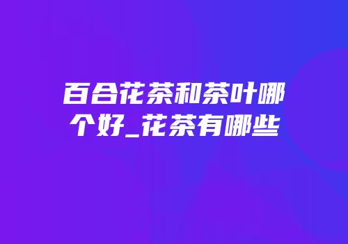 百合花茶和茶叶哪个好_花茶有哪些