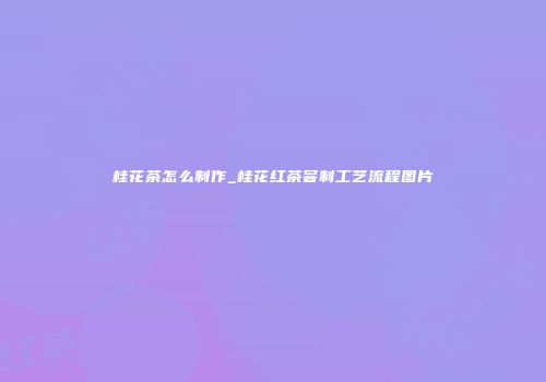 桂花茶怎么制作_桂花红茶窨制工艺流程图片
