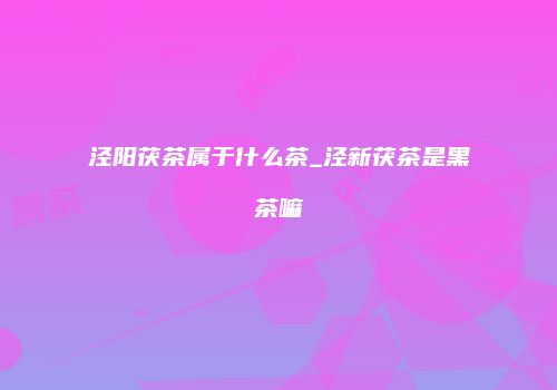 泾阳茯茶属于什么茶_泾新茯茶是黑茶嘛