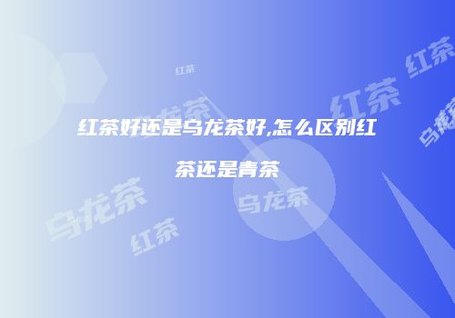 红茶好还是乌龙茶好,怎么区别红茶还是青茶