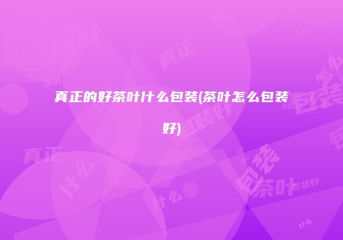 真正的好茶叶什么包装(茶叶怎么包装好)