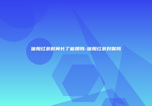 信阳红茶时间长了能用吗-信阳红茶好喝吗