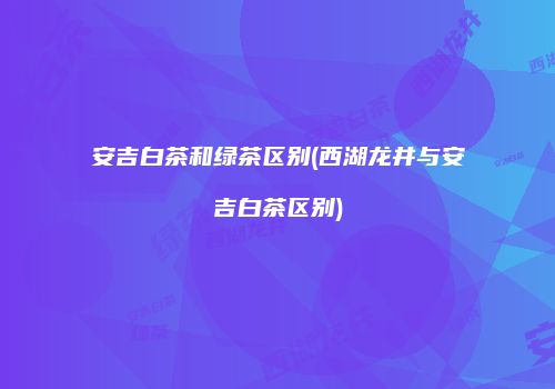 安吉白茶和绿茶区别(西湖龙井与安吉白茶区别)
