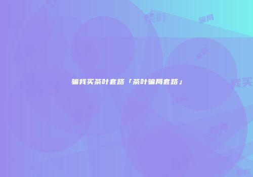 骗我买茶叶套路「茶叶骗局套路」