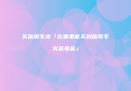 买信阳毛尖「在哪里能买到信阳毛尖茶毫品」