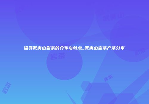 探寻武夷山岩茶的分布与特点_武夷山岩茶产茶分布