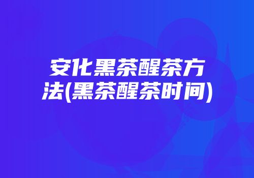 安化黑茶醒茶方法(黑茶醒茶时间)