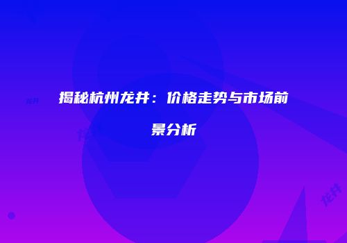 揭秘杭州龙井：价格走势与市场前景分析