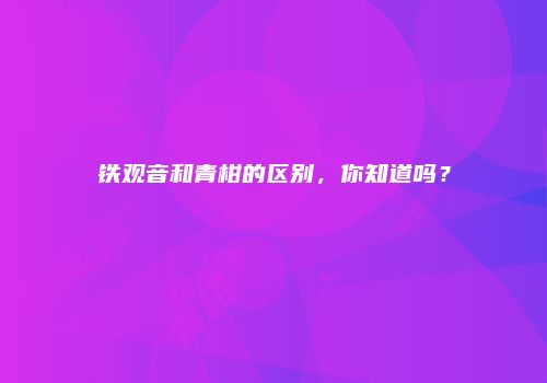 铁观音和青柑的区别，你知道吗？