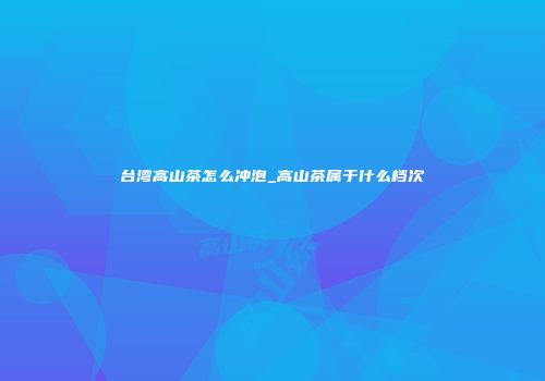 台湾高山茶怎么冲泡_高山茶属于什么档次