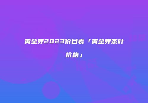 黄金芽2023价目表「黄金芽茶叶价格」