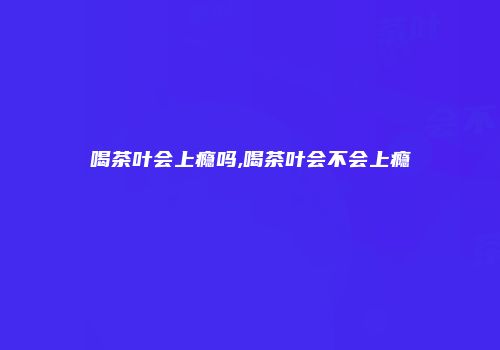 喝茶叶会上瘾吗,喝茶叶会不会上瘾