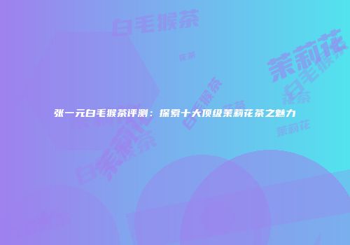 张一元白毛猴茶评测：探索十大顶级茉莉花茶之魅力