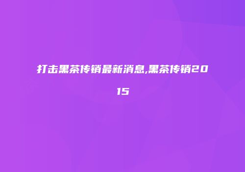 打击黑茶传销最新消息,黑茶传销2015