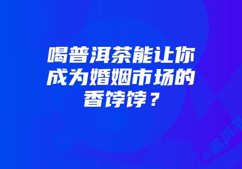 喝普洱茶能让你成为婚姻市场的香饽饽？