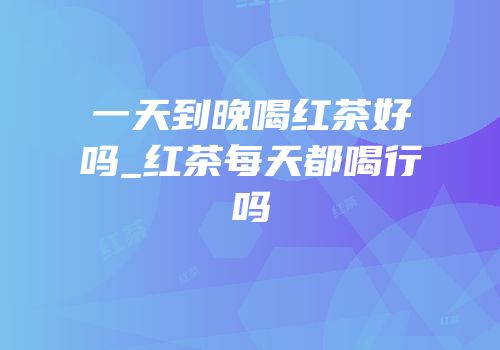 一天到晚喝红茶好吗_红茶每天都喝行吗