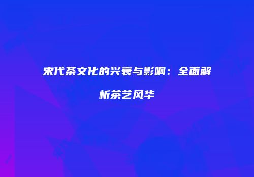宋代茶文化的兴衰与影响：全面解析茶艺风华
