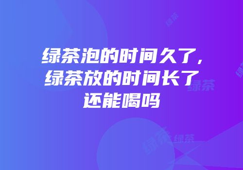 绿茶泡的时间久了,绿茶放的时间长了还能喝吗