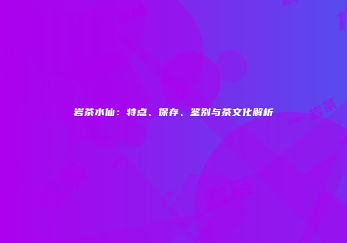 岩茶水仙：特点、保存、鉴别与茶文化解析
