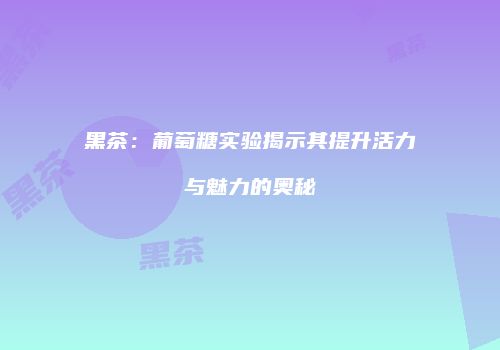 黑茶：葡萄糖实验揭示其提升活力与魅力的奥秘