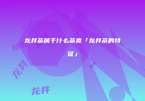 龙井茶属于什么茶类「龙井茶的特征」