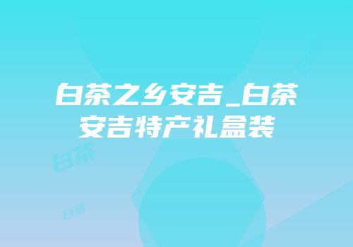 白茶之乡安吉_白茶安吉特产礼盒装