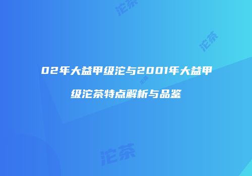 02年大益甲级沱与2001年大益甲级沱茶特点解析与品鉴