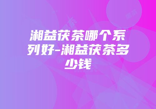 湘益茯茶哪个系列好-湘益茯茶多少钱