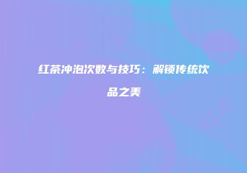 红茶冲泡次数与技巧：解锁传统饮品之美