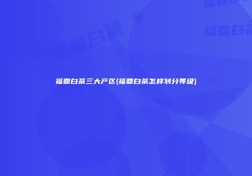 福鼎白茶三大产区(福鼎白茶怎样划分等级)