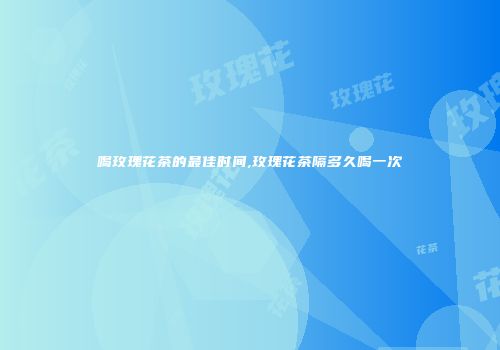 喝玫瑰花茶的最佳时间,玫瑰花茶隔多久喝一次