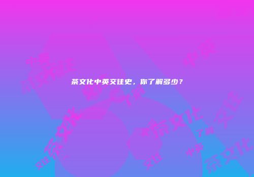 茶文化中英交往史，你了解多少？