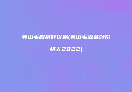 黄山毛峰茶叶价格(黄山毛峰茶叶价格表2022)